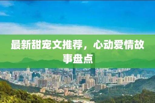 最新甜寵文推薦，心動愛情故事盤點