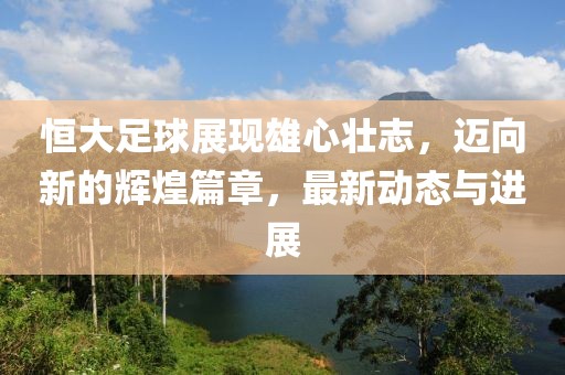 恒大足球展現(xiàn)雄心壯志，邁向新的輝煌篇章，最新動態(tài)與進展