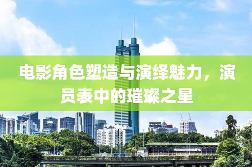 電影角色塑造與演繹魅力，演員表中的璀璨之星