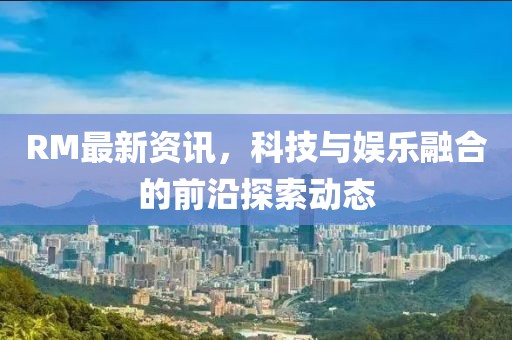 RM最新資訊，科技與娛樂融合的前沿探索動態