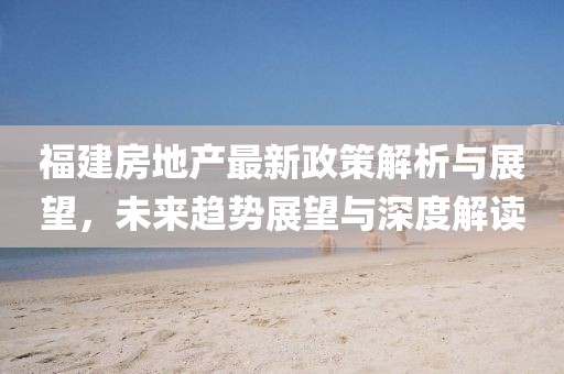 福建房地產(chǎn)最新政策解析與展望，未來趨勢展望與深度解讀