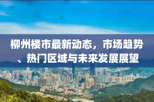 柳州樓市最新動態(tài)，市場趨勢、熱門區(qū)域與未來發(fā)展展望