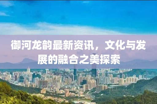 御河龍韻最新資訊，文化與發(fā)展的融合之美探索