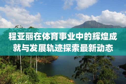 程亞麗在體育事業中的輝煌成就與發展軌跡探索最新動態
