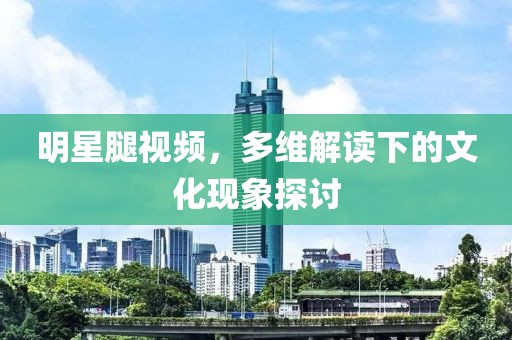 明星腿視頻，多維解讀下的文化現(xiàn)象探討