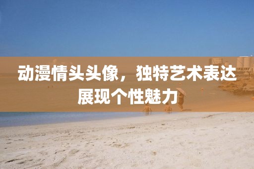動漫情頭頭像，獨特藝術(shù)表達(dá)展現(xiàn)個性魅力