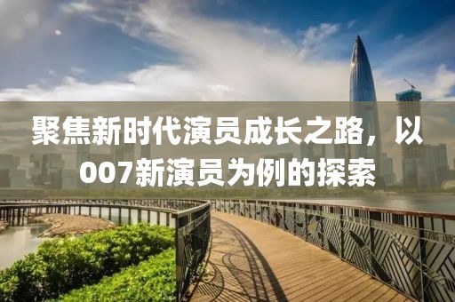聚焦新時代演員成長之路，以007新演員為例的探索