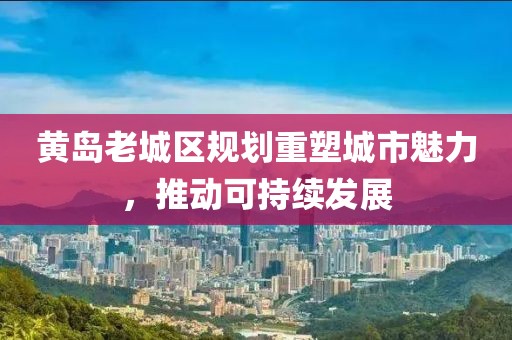 黃島老城區規劃重塑城市魅力，推動可持續發展