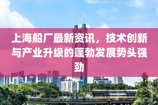 上海船廠最新資訊，技術創新與產業升級的蓬勃發展勢頭強勁