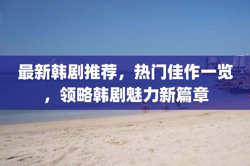 最新韓劇推薦，熱門佳作一覽，領略韓劇魅力新篇章