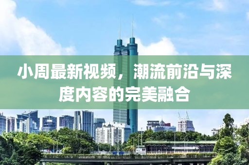 小周最新視頻，潮流前沿與深度內(nèi)容的完美融合