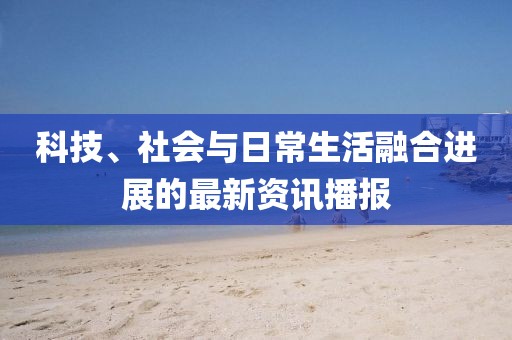 科技、社會與日常生活融合進展的最新資訊播報
