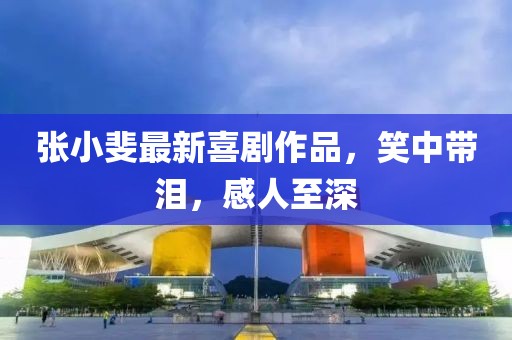張小斐最新喜劇作品，笑中帶淚，感人至深