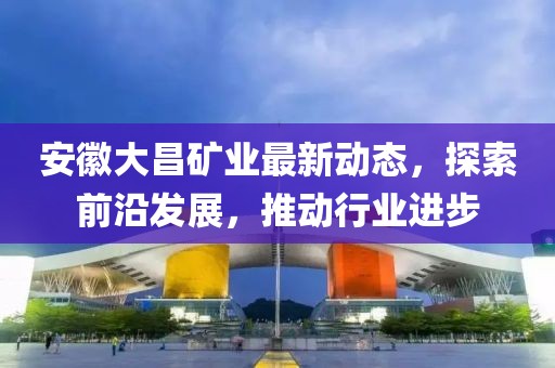 安徽大昌礦業最新動態，探索前沿發展，推動行業進步