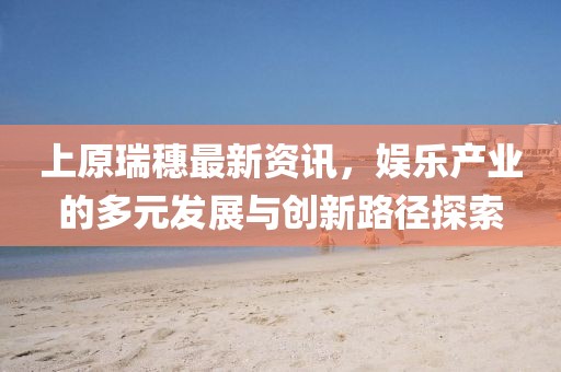 上原瑞穗最新資訊，娛樂產業的多元發展與創新路徑探索