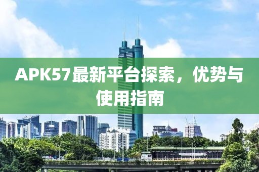 APK57最新平臺探索，優勢與使用指南