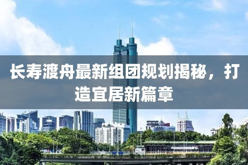 長壽渡舟最新組團(tuán)規(guī)劃揭秘，打造宜居新篇章
