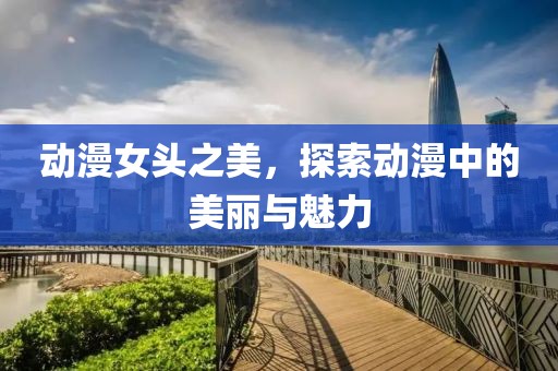 動漫女頭之美，探索動漫中的美麗與魅力