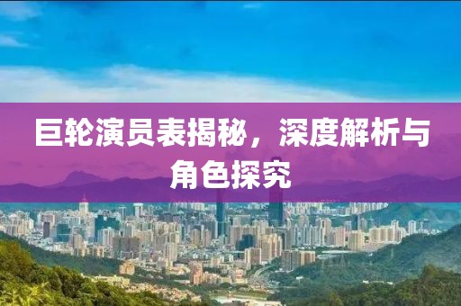 巨輪演員表揭秘，深度解析與角色探究