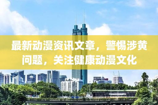 最新動漫資訊文章，警惕涉黃問題，關注健康動漫文化