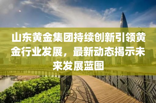 山東黃金集團持續創新引領黃金行業發展，最新動態揭示未來發展藍圖