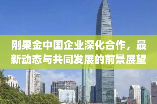 剛果金中國企業(yè)深化合作，最新動態(tài)與共同發(fā)展的前景展望