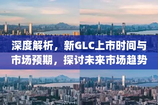 深度解析，新GLC上市時間與市場預期，探討未來市場趨勢
