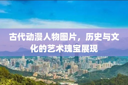 古代動漫人物圖片，歷史與文化的藝術瑰寶展現
