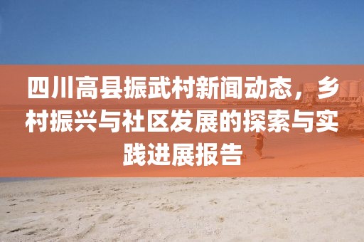 四川高縣振武村新聞動態，鄉村振興與社區發展的探索與實踐進展報告
