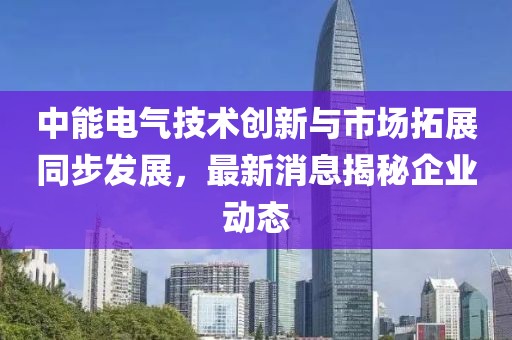 中能電氣技術創新與市場拓展同步發展，最新消息揭秘企業動態
