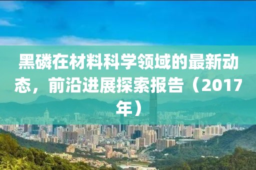 黑磷在材料科學領域的最新動態，前沿進展探索報告（2017年）