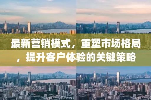 最新營銷模式，重塑市場格局，提升客戶體驗的關鍵策略