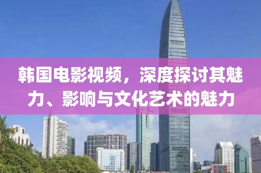 韓國電影視頻，深度探討其魅力、影響與文化藝術的魅力