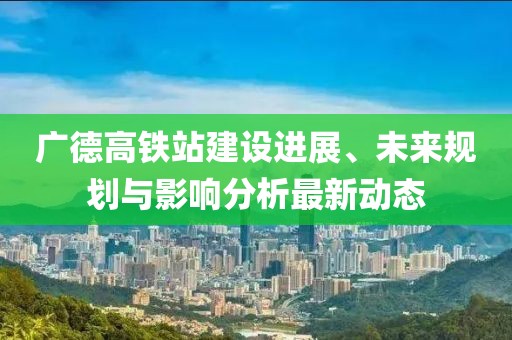 廣德高鐵站建設進展、未來規劃與影響分析最新動態
