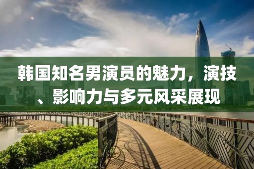 韓國知名男演員的魅力，演技、影響力與多元風(fēng)采展現(xiàn)