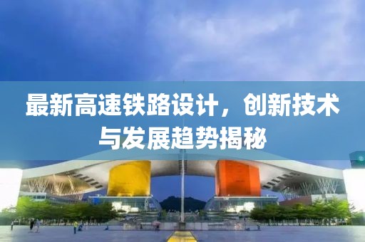最新高速鐵路設計，創新技術與發展趨勢揭秘