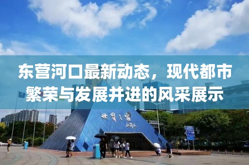 東營河口最新動態(tài)，現(xiàn)代都市繁榮與發(fā)展并進的風(fēng)采展示