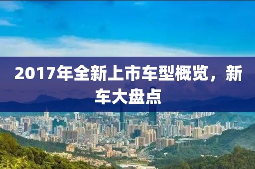2017年全新上市車型概覽，新車大盤點(diǎn)