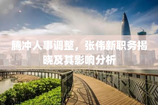 騰沖人事調整，張偉新職務揭曉及其影響分析
