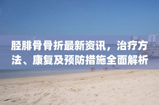 脛腓骨骨折最新資訊，治療方法、康復(fù)及預(yù)防措施全面解析