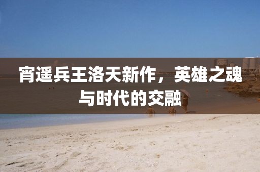 宵遙兵王洛天新作，英雄之魂與時代的交融