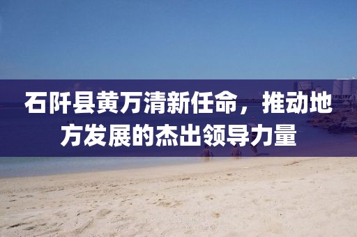 石阡縣黃萬清新任命，推動地方發展的杰出領導力量