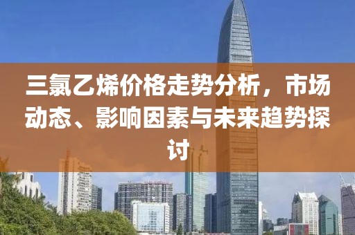 三氯乙烯價(jià)格走勢(shì)分析，市場(chǎng)動(dòng)態(tài)、影響因素與未來(lái)趨勢(shì)探討