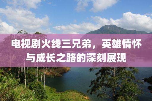 電視劇火線三兄弟，英雄情懷與成長之路的深刻展現