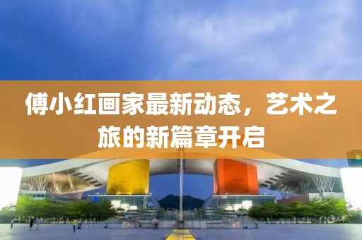 傅小紅畫家最新動態，藝術之旅的新篇章開啟