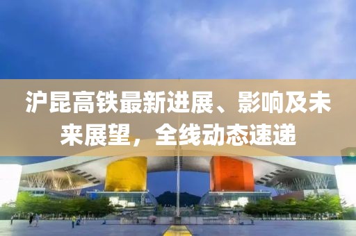 滬昆高鐵最新進展、影響及未來展望，全線動態速遞