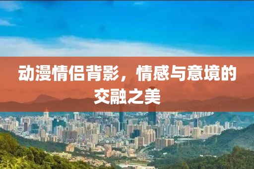 動漫情侶背影，情感與意境的交融之美