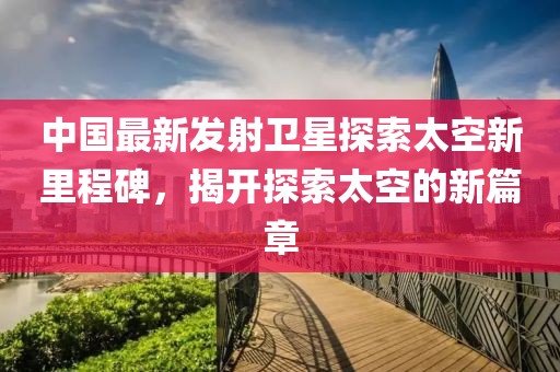 中國(guó)最新發(fā)射衛(wèi)星探索太空新里程碑，揭開(kāi)探索太空的新篇章