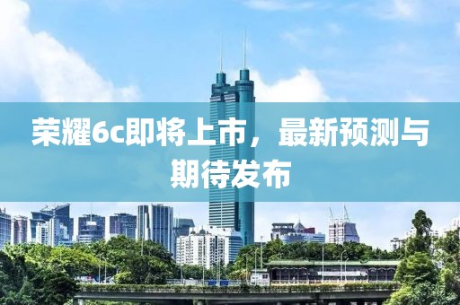 榮耀6c即將上市，最新預測與期待發布