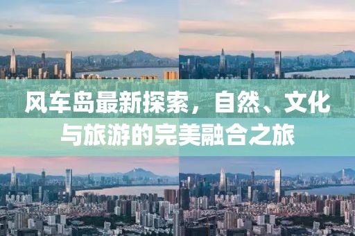 風(fēng)車島最新探索，自然、文化與旅游的完美融合之旅